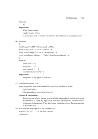 C DEBUGGING 185
Answer:
No
Explanation:
When the declaration,
typedef struct a aType;
is encountered body of struct a is not known. This is known as ‘incomplete types’.
166. void main()
{
printf(“sizeof (void *) = %d n”, sizeof( void *));
printf(“sizeof (int *) = %d n”, sizeof(int *));
printf(“sizeof (double *) = %d n”, sizeof(double *));
printf(“sizeof(struct unknown *) = %d n”, sizeof(struct unknown *));
}
Answer:
sizeof (void *) = 2
sizeof (int *) = 2
sizeof (double *) = 2
sizeof(struct unknown *) = 2
Explanation:
The pointer to any type is of same size.
167. char inputString[100] = {0};
To get string input from the keyboard which one of the following is better?
1) gets(inputString)
2) fgets(inputString, sizeof(inputString), fp)
Answer & Explanation:
The second one is better because gets(inputString) doesn’t know the size of the string
passed and so, if a very big input (here, more than 100 chars) the charactes will be
written past the input string. When fgets is used with stdin performs the same operation
as gets but is safe.
168. Which version do you prefer of the following two?
1) printf(“%s”,str); // or the more curt one
2) printf(str);
 