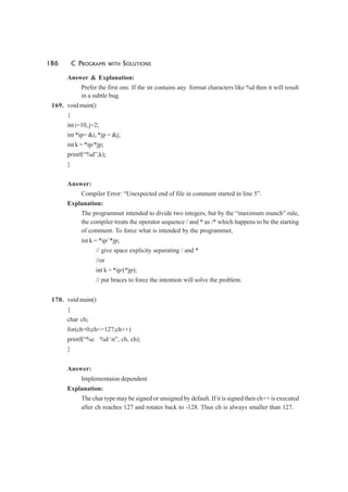 186 C PROGRAMS WITH SOLUTIONS
Answer & Explanation:
Prefer the first one. If the str contains any format characters like %d then it will result
in a subtle bug.
169. void main()
{
int i=10, j=2;
int *ip= &i, *jp = &j;
int k = *ip/*jp;
printf(“%d”,k);
}
Answer:
Compiler Error: “Unexpected end of file in comment started in line 5”.
Explanation:
The programmer intended to divide two integers, but by the “maximum munch” rule,
the compiler treats the operator sequence / and * as /* which happens to be the starting
of comment. To force what is intended by the programmer,
int k = *ip/ *jp;
// give space explicity separating / and *
//or
int k = *ip/(*jp);
// put braces to force the intention will solve the problem.
170. void main()
{
char ch;
for(ch=0;ch<=127;ch++)
printf(“%c %d n”, ch, ch);
}
Answer:
Implementaion dependent
Explanation:
The char type may be signed or unsigned by default. If it is signed then ch++ is executed
after ch reaches 127 and rotates back to -128. Thus ch is always smaller than 127.
 