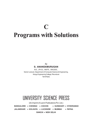 C
Programs with Solutions
By
S. ANANDAMURUGAN
M.E., (Ph.D)., MISTE., MACEEE.,
Senior Lecturer, Department of Computer Science & Engineering,
Kongu Engineering College, Perundurai
Tamil Nadu
UNIVERSITY SCIENCE PRESS
(An Imprint of Laxmi Publications Pvt. Ltd.)
BANGALORE • CHENNAI • COCHIN • GUWAHATI • HYDERABAD
JALANDHAR • KOLKATA • LUCKNOW • MUMBAI • PATNA
RANCHI • NEW DELHI
 