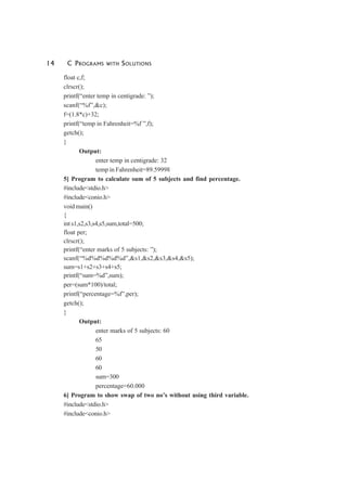 14 C PROGRAMS WITH SOLUTIONS
float c,f;
clrscr();
printf(“enter temp in centigrade: ”);
scanf(“%f”,&c);
f=(1.8*c)+32;
printf(“temp in Fahrenheit=%f ”,f);
getch();
}
Output:
enter temp in centigrade: 32
temp in Fahrenheit=89.59998
5] Program to calculate sum of 5 subjects and find percentage.
#include<stdio.h>
#include<conio.h>
void main()
{
int s1,s2,s3,s4,s5,sum,total=500;
float per;
clrscr();
printf(“enter marks of 5 subjects: ”);
scanf(“%d%d%d%d%d”,&s1,&s2,&s3,&s4,&s5);
sum=s1+s2+s3+s4+s5;
printf(“sum=%d”,sum);
per=(sum*100)/total;
printf(“percentage=%f”,per);
getch();
}
Output:
enter marks of 5 subjects: 60
65
50
60
60
sum=300
percentage=60.000
6] Program to show swap of two no’s without using third variable.
#include<stdio.h>
#include<conio.h>
 