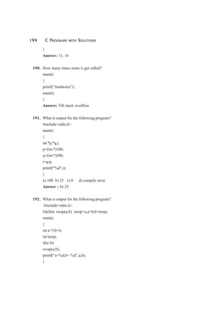 194 C PROGRAMS WITH SOLUTIONS
}
Answer: 11, 16
190. How many times main is get called?
main()
{
printf(“Jumboree”);
main();
}
Answer: Till stack overflow
191. What is output for the following program?
#include<stdio.h>
main()
{
int*p,*q,i;
p=(int *)100;
q=(int *)200;
i=q-p;
printf(“%d”,i);
}
a) 100 b) 25 c) 0 d) compile error
Answer : b) 25
192. What is output for the following program?
#include<stdio.h>
#define swap(a,b) temp=a,a=b,b=temp;
main()
{
int a=5,b=6;
int temp;
if(a>b)
swap(a,b);
printf(“a=%d,b= %d”,a,b);
}
 
