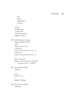 C DEBUGGING 201
if(0)
main();
printf(“Thaal”);
}while(0);
}
a) Thaal
b) Infinite Loop
c) Syntax error
d) Nothing get printed
Answer: a) Thaal
210. For the following C program
#define AREA(x)(3.14*x*x)
main()
{float r1=6.25,r2=2.5,a;
a=AREA(r1);
printf(“n Area of the circle is %f ”, a);
a=AREA(r2);
printf(“n Area of the circle is %f ”, a);
}
What is the output?
Answer: Area of the circle is 122.656250
Area of the circle is 19.625000
211. What will be the output?
void main()
{
int d=5;
printf(“%f ”,d);
}
Answer: Undefined
212. What will be the output?
void main()
{
 