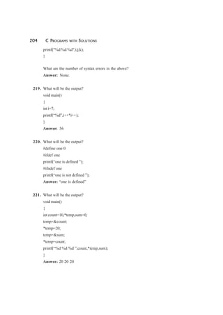 204 C PROGRAMS WITH SOLUTIONS
printf("%d %d %d",i,j,k);
}
What are the number of syntax errors in the above?
Answer: None.
219. What will be the output?
void main()
{
int i=7;
printf(“%d”,i++*i++);
}
Answer: 56
220. What will be the output?
#define one 0
#ifdef one
printf(“one is defined ”);
#ifndef one
printf(“one is not defined ”);
Answer: “one is defined”
221. What will be the output?
void main()
{
int count=10,*temp,sum=0;
temp=&count;
*temp=20;
temp=&sum;
*temp=count;
printf(“%d %d %d ”,count,*temp,sum);
}
Answer: 20 20 20
 