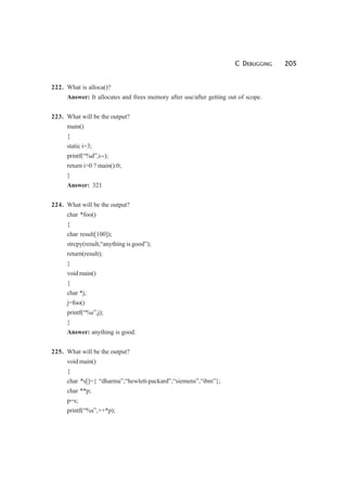 C DEBUGGING 205
222. What is alloca()?
Answer: It allocates and frees memory after use/after getting out of scope.
223. What will be the output?
main()
{
static i=3;
printf(“%d”,i--);
return i>0 ? main():0;
}
Answer: 321
224. What will be the output?
char *foo()
{
char result[100]);
strcpy(result,“anything is good”);
return(result);
}
void main()
{
char *j;
j=foo()
printf(“%s”,j);
}
Answer: anything is good.
225. What will be the output?
void main()
{
char *s[]={ “dharma”,“hewlett-packard”,“siemens”,“ibm”};
char **p;
p=s;
printf(“%s”,++*p);
 