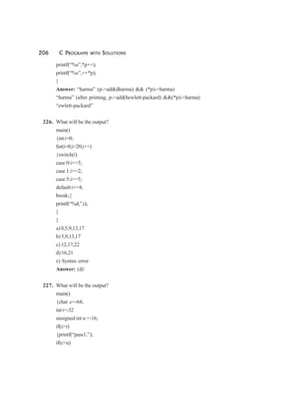 206 C PROGRAMS WITH SOLUTIONS
printf(“%s”,*p++);
printf(“%s”,++*p);
}
Answer: “harma” (p->add(dharma) && (*p)->harma)
“harma” (after printing, p->add(hewlett-packard) &&(*p)->harma)
“ewlett-packard”
226. What will be the output?
main()
{int i=0;
for(i=0;i<20;i++)
{switch(i)
case 0:i+=5;
case 1:i+=2;
case 5:i+=5;
default i+=4;
break;}
printf(“%d,”,i);
}
}
a) 0,5,9,13,17
b) 5,9,13,17
c) 12,17,22
d) 16,21
e) Syntax error
Answer: (d)
227. What will be the output?
main()
{char c=-64;
int i=-32
unsigned int u =-16;
if(c>i)
{printf(“pass1,”);
if(c<u)
 