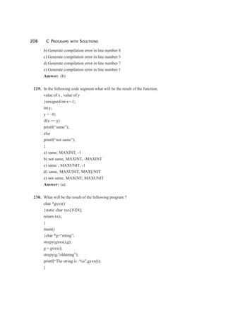 208 C PROGRAMS WITH SOLUTIONS
b) Generate compilation error in line number 8
c) Generate compilation error in line number 5
d) Generate compilation error in line number 7
e) Generate compilation error in line number 1
Answer: (b)
229. In the following code segment what will be the result of the function,
value of x , value of y
{unsigned int x=-1;
int y;
y = ~0;
if(x == y)
printf(“same”);
else
printf(“not same”);
}
a) same, MAXINT, -1
b) not same, MAXINT, -MAXINT
c) same , MAXUNIT, -1
d) same, MAXUNIT, MAXUNIT
e) not same, MAXINT, MAXUNIT
Answer: (a)
230. What will be the result of the following program ?
char *gxxx()
{static char xxx[1024];
return xxx;
}
main()
{char *g=“string”;
strcpy(gxxx(),g);
g = gxxx();
strcpy(g,“oldstring”);
printf(“The string is : %s”,gxxx());
}
 
