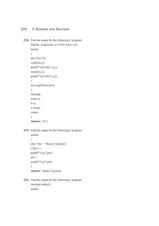 210 C PROGRAMS WITH SOLUTIONS
234. Find the output for the following C program.
#define swap1(a,b) a=a+b;b=a-b;a=a-b;
main()
{
int x=5,y=10;
swap1(x,y);
printf(“%d %dn”,x,y);
swap2(x,y);
printf(“%d %dn”,x,y);
}
int swap2(int a,int b)
{
int temp;
temp=a;
b=a;
a=temp;
return;
}
Answer: 10 5
235. Find the output for the following C program.
main()
{
char *ptr = “Ramco Systems”;
(*ptr)++;
printf(“%sn”,ptr);
ptr++;
printf(“%sn”,ptr);
}
Answer: Samco Systems
236. Find the output for the following C program.
#include<stdio.h>
main()
 