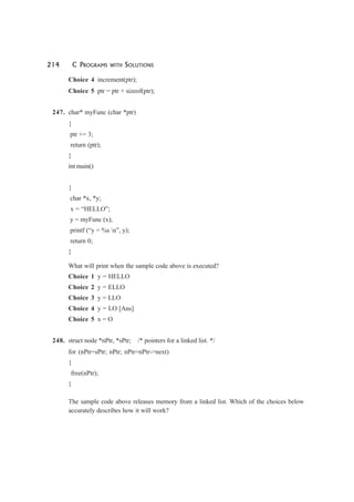 214 C PROGRAMS WITH SOLUTIONS
Choice 4 increment(ptr);
Choice 5 ptr = ptr + sizeof(ptr);
247. char* myFunc (char *ptr)
{
ptr += 3;
return (ptr);
}
int main()
{
char *x, *y;
x = “HELLO”;
y = myFunc (x);
printf (“y = %s n”, y);
return 0;
}
What will print when the sample code above is executed?
Choice 1 y = HELLO
Choice 2 y = ELLO
Choice 3 y = LLO
Choice 4 y = LO [Ans]
Choice 5 x = O
248. struct node *nPtr, *sPtr; /* pointers for a linked list. */
for (nPtr=sPtr; nPtr; nPtr=nPtr->next)
{
free(nPtr);
}
The sample code above releases memory from a linked list. Which of the choices below
accurately describes how it will work?
 