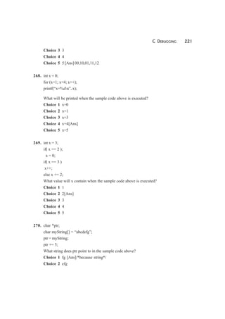 C DEBUGGING 221
Choice 3 3
Choice 4 4
Choice 5 5 [Ans] 00,10,01,11,12
268. int x = 0;
for (x=1; x<4; x++);
printf(“x=%dn”, x);
What will be printed when the sample code above is executed?
Choice 1 x=0
Choice 2 x=1
Choice 3 x=3
Choice 4 x=4[Ans]
Choice 5 x=5
269. int x = 3;
if( x == 2 );
x = 0;
if( x == 3 )
x++;
else x += 2;
What value will x contain when the sample code above is executed?
Choice 1 1
Choice 2 2[Ans]
Choice 3 3
Choice 4 4
Choice 5 5
270. char *ptr;
char myString[] = “abcdefg”;
ptr = myString;
ptr += 5;
What string does ptr point to in the sample code above?
Choice 1 fg [Ans]/*because string*/
Choice 2 efg
 
