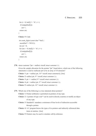 C DEBUGGING 225
for (i = 0; buf[i] != ‘0’; i++)
if (isdigit(buf[i]))
cnt++;
return cnt;
}
Choice 5 Code:
int count_digits (const char * buf) {
assert(buf != NULL);
int cnt = 0;
for (int i = 0; buf[i] != ‘0’; i++)
if (isdigit(buf[i]))
cnt++;
return cnt;
}
278. struct customer *ptr = malloc( sizeof( struct customer ) );
Given the sample allocation for the pointer "ptr" found above, which one of the following
statements is used to reallocate ptr to be an array of 10 elements?
Choice 1 ptr = realloc( ptr, 10 * sizeof( struct customer)); [Ans]
Choice 2 realloc( ptr, 9 * sizeof( struct customer ) );
Choice 3 ptr += malloc( 9 * sizeof( struct customer ) );
Choice 4 ptr = realloc( ptr, 9 * sizeof( struct customer ) );
Choice 5 realloc( ptr, 10 * sizeof( struct customer ) );
279. Which one of the following is a true statement about pointers?
Choice 1 Pointer arithmetic is permitted on pointers of any type.
Choice 2 A pointer of type void * can be used to directly examine or modify an object
of any type.
Choice 3 Standard C mandates a minimum of four levels of indirection accessible
through a pointer.
Choice 4 A C program knows the types of its pointers and indirectly referenced data
items at runtime. [Ans]
Choice 5 Pointers may be used to simulate call-by-reference.
 