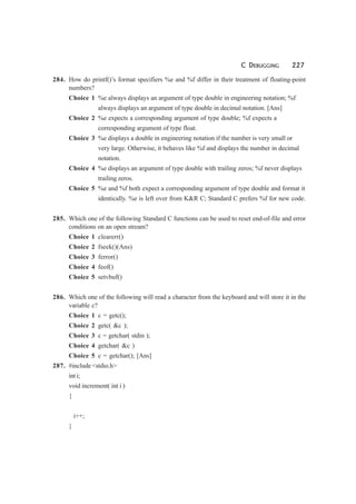C DEBUGGING 227
284. How do printf()’s format specifiers %e and %f differ in their treatment of floating-point
numbers?
Choice 1 %e always displays an argument of type double in engineering notation; %f
always displays an argument of type double in decimal notation. [Ans]
Choice 2 %e expects a corresponding argument of type double; %f expects a
corresponding argument of type float.
Choice 3 %e displays a double in engineering notation if the number is very small or
very large. Otherwise, it behaves like %f and displays the number in decimal
notation.
Choice 4 %e displays an argument of type double with trailing zeros; %f never displays
trailing zeros.
Choice 5 %e and %f both expect a corresponding argument of type double and format it
identically. %e is left over from K&R C; Standard C prefers %f for new code.
285. Which one of the following Standard C functions can be used to reset end-of-file and error
conditions on an open stream?
Choice 1 clearerr()
Choice 2 fseek()(Ans)
Choice 3 ferror()
Choice 4 feof()
Choice 5 setvbuf()
286. Which one of the following will read a character from the keyboard and will store it in the
variable c?
Choice 1 c = getc();
Choice 2 getc( &c );
Choice 3 c = getchar( stdin );
Choice 4 getchar( &c )
Choice 5 c = getchar(); [Ans]
287. #include <stdio.h>
int i;
void increment( int i )
{
i++;
}
 