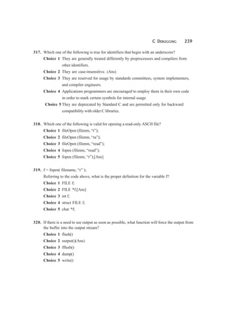 C DEBUGGING 239
317. Which one of the following is true for identifiers that begin with an underscore?
Choice 1 They are generally treated differently by preprocessors and compilers from
other identifiers.
Choice 2 They are case-insensitive. (Ans)
Choice 3 They are reserved for usage by standards committees, system implementers,
and compiler engineers.
Choice 4 Applications programmers are encouraged to employ them in their own code
in order to mark certain symbols for internal usage.
Choice 5 They are deprecated by Standard C and are permitted only for backward
compatibility with older C libraries.
318. Which one of the following is valid for opening a read-only ASCII file?
Choice 1 fileOpen (filenm, “r”);
Choice 2 fileOpen (filenm, “ra”);
Choice 3 fileOpen (filenm, “read”);
Choice 4 fopen (filenm, “read”);
Choice 5 fopen (filenm, “r”);[Ans]
319. f = fopen( filename, “r” );
Referring to the code above, what is the proper definition for the variable f?
Choice 1 FILE f;
Choice 2 FILE *f;[Ans]
Choice 3 int f;
Choice 4 struct FILE f;
Choice 5 char *f;
320. If there is a need to see output as soon as possible, what function will force the output from
the buffer into the output stream?
Choice 1 flush()
Choice 2 output()(Ans)
Choice 3 fflush()
Choice 4 dump()
Choice 5 write()
 