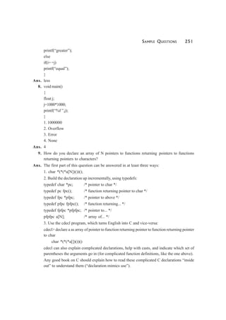 SAMPLE QUESTIONS 251
printf(“greater”);
else
if(i= =j)
printf(“equal”);
}
Ans. less
8. void main()
{
float j;
j=1000*1000;
printf(“%f ”,j);
}
1. 1000000
2. Overflow
3. Error
4. None
Ans. 4
9. How do you declare an array of N pointers to functions returning pointers to functions
returning pointers to characters?
Ans. The first part of this question can be answered in at least three ways:
1. char *(*(*a[N])())();
2. Build the declaration up incrementally, using typedefs:
typedef char *pc; /* pointer to char */
typedef pc fpc(); /* function returning pointer to char */
typedef fpc *pfpc; /* pointer to above */
typedef pfpc fpfpc(); /* function returning... */
typedef fpfpc *pfpfpc; /* pointer to... */
pfpfpc a[N]; /* array of... */
3. Use the cdecl program, which turns English into C and vice-versa:
cdecl> declare a as array of pointer to function returning pointer to function returning pointer
to char
char *(*(*a[])())()
cdecl can also explain complicated declarations, help with casts, and indicate which set of
parentheses the arguments go in (for complicated function definitions, like the one above).
Any good book on C should explain how to read these complicated C declarations “inside
out” to understand them (“declaration mimics use”).
 