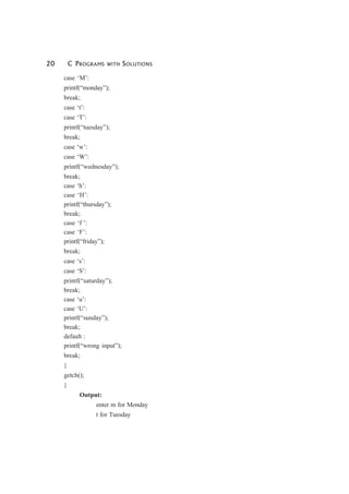 20 C PROGRAMS WITH SOLUTIONS
case ‘M’:
printf(“monday”);
break;
case ‘t’:
case ‘T’:
printf(“tuesday”);
break;
case ‘w’:
case ‘W’:
printf(“wednesday”);
break;
case ‘h’:
case ‘H’:
printf(“thursday”);
break;
case ‘f ’:
case ‘F’:
printf(“friday”);
break;
case ‘s’:
case ‘S’:
printf(“saturday”);
break;
case ‘u’:
case ‘U’:
printf(“sunday”);
break;
default :
printf(“wrong input”);
break;
}
getch();
}
Output:
enter m for Monday
t for Tuesday
 