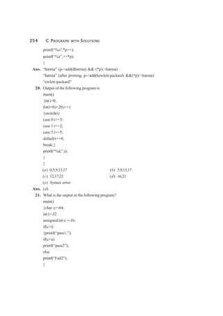 254 C PROGRAMS WITH SOLUTIONS
printf(“%s”,*p++);
printf(“%s”,++*p);
}
Ans. “harma” (p->add(dharma) && (*p)->harma)
“harma” (after printing, p->add(hewlett-packard) &&(*p)->harma)
“ewlett-packard”
20. Output of the following program is
main()
{int i=0;
for(i=0;i<20;i++)
{switch(i)
case 0:i+=5;
case 1:i+=2;
case 5:i+=5;
default i+=4;
break;}
printf(“%d,”,i);
}
}
(a) 0,5,9,13,17 (b) 5,9,13,17
(c) 12,17,22 (d) 16,21
(e) Syntax error
Ans. (d)
21. What is the ouptut in the following program?
main()
{char c=-64;
int i=-32
unsigned int u =-16;
if(c>i)
{printf(“pass1,”);
if(c<u)
printf(“pass2”);
else
printf(“Fail2”);
}
 