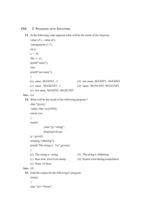 256 C PROGRAMS WITH SOLUTIONS
23. In the following code segment what will be the result of the function,
value of x , value of y
{unsigned int x=-1;
int y;
y = ~0;
if(x == y)
printf(“same”);
else
printf(“not same”);
}
(a) same, MAXINT, -1 (b) not same, MAXINT, -MAXINT
(c) same , MAXUNIT, -1 (d) same, MAXUNIT, MAXUNIT
(e) not same, MAXINT, MAXUNIT
Ans. (a)
24. What will be the result of the following program ?
char *gxxx()
{static char xxx[1024];
return xxx;
}
main()
{char *g=“string”;
strcpy(gxxx(),g);
g = gxxx();
strcpy(g,“oldstring”);
printf(“The string is : %s”,gxxx());
}
(a) The string is : string (b) The string is :Oldstring
(c) Run time error/Core dump (d) Syntax error during compilation
(e) None of these
Ans. (b)
25. Find the output for the following C program.
main()
{
char *p1=“Name”;
 