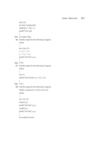 SAMPLE QUESTIONS 257
char *p2;
p2=(char *)malloc(20);
while(*p2++=*p1++);
printf(“%sn”,p2);
}
Ans. An empty string
26. Find the output for the following C program.
main()
{
int x=20,y=35;
x = y++ + x++;
y = ++y + ++x;
printf(“%d %dn”,x,y);
}
Ans. 57 94
27. Find the output for the following C program.
main()
{
int x=5;
printf(“%d %d %dn”,x,x<<2,x>>2);
}
Ans. 5 20 1
28. Find the output for the following C program.
#define swap1(a,b) a=a+b;b=a-b;a=a-b;
main()
{
int x=5,y=10;
swap1(x,y);
printf(“%d %dn”,x,y);
swap2(x,y);
printf(“%d %dn”,x,y);
}
int swap2(int a,int b)
 