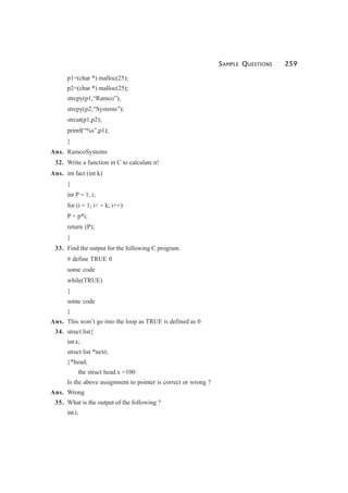 SAMPLE QUESTIONS 259
p1=(char *) malloc(25);
p2=(char *) malloc(25);
strcpy(p1,“Ramco”);
strcpy(p2,“Systems”);
strcat(p1,p2);
printf(“%s”,p1);
}
Ans. RamcoSystems
32. Write a function in C to calculate n!
Ans. int fact (int k)
{
int P = 1, i;
for (i = 1; i< = k; i++)
P = p*i;
return (P);
}
33. Find the output for the following C program.
# define TRUE 0
some code
while(TRUE)
{
some code
}
Ans. This won’t go into the loop as TRUE is defined as 0
34. struct list{
int x;
struct list *next;
}*head;
the struct head.x =100
Is the above assignment to pointer is correct or wrong ?
Ans. Wrong
35. What is the output of the following ?
int i;
 