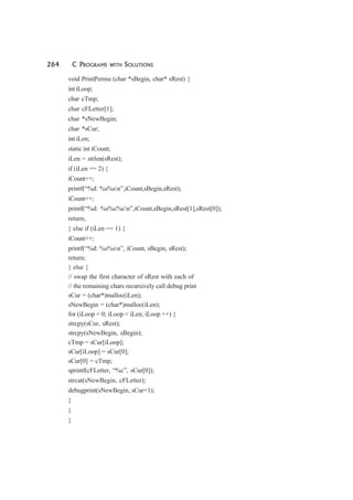 264 C PROGRAMS WITH SOLUTIONS
void PrintPermu (char *sBegin, char* sRest) {
int iLoop;
char cTmp;
char cFLetter[1];
char *sNewBegin;
char *sCur;
int iLen;
static int iCount;
iLen = strlen(sRest);
if (iLen == 2) {
iCount++;
printf(“%d: %s%sn”,iCount,sBegin,sRest);
iCount++;
printf(“%d: %s%c%cn”,iCount,sBegin,sRest[1],sRest[0]);
return;
} else if (iLen == 1) {
iCount++;
printf(“%d: %s%sn”, iCount, sBegin, sRest);
return;
} else {
// swap the first character of sRest with each of
// the remaining chars recursively call debug print
sCur = (char*)malloc(iLen);
sNewBegin = (char*)malloc(iLen);
for (iLoop = 0; iLoop < iLen; iLoop ++) {
strcpy(sCur, sRest);
strcpy(sNewBegin, sBegin);
cTmp = sCur[iLoop];
sCur[iLoop] = sCur[0];
sCur[0] = cTmp;
sprintf(cFLetter, “%c”, sCur[0]);
strcat(sNewBegin, cFLetter);
debugprint(sNewBegin, sCur+1);
}
}
}
 
