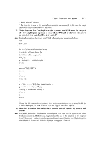 SHORT QUESTIONS AND ANSWERS 269
* A null pointer is returned.
* The behavior is same as if a space of non-zero size was requested. In this case, the usage
of return value yields to undefined-behavior.
22. Notice, however, that if the implementation returns a non-NULL value for a request
of a zero-length space, a pointer to object of ZERO length is returned! Think, how
an object of zero size should be represented?
Ans. For implementations that return non-NULL values, a typical usage is as follows:
void
func ( void )
{
int *p; /* p is a one-dimensional array,
whose size will vary during the
the lifetime of the program */
size_t c;
p = malloc(0); /* initial allocation */
if (!p)
{
perror (”FAILURE” );
return;
}
/* … */
while (1)
{
c = (size_t) … ; /* Calculate allocation size */
p = realloc ( p, c * sizeof *p );
/* use p, or break from the loop */
/* … */
}
return;
}
Notice that this program is not portable, since an implementation is free to return NULL for
a malloc(0) request, as the C Standard does not support zero-sized objects.
23. How do I write code that reads data at memory location specified by segment and
offset?
Ans. Use peekb( ) function. This function returns byte(s) read from specific segment and offset
locations in memory. The following program illustrates use of this function. In this program
from VDU memory we have read characters and its attributes of the first row. The information
stored in file is then further read and displayed using peek( ) function.
 