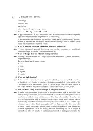 274 C PROGRAMS WITH SOLUTIONS
sort(int)(ip);
translates into
sort_int(ip);
after being run through the preprocessor.
31. When should a type cast not be used?
Ans. A type cast should not be used to override a const or volatile declaration. Overriding these
type modifiers can cause the program to fail to run correctly.
A type cast should not be used to turn a pointer to one type of structure or data type into
another. In the rare events in which this action is beneficial, using a union to hold the values
makes the programmer’s intentions clearer.
32. When is a switch statement better than multiple if statements?
Ans. A switch statement is generally best to use when you have more than two conditional
expressions based on a single variable of numeric type.
33. What is storage class and what are storage variable?
Ans. A storage class is an attribute that changes the behavior of a variable. It controls the lifetime,
scope and linkage.
There are five types of storage classes
1) auto
2) static
3) extern
4) register
5) typedef.
34. What is a static function?
Ans. A static function is a function whose scope is limited to the current source file. Scope refers
to the visibility of a function or variable. If the function or variable is visible outside of the
current source file, it is said to have global, or external, scope. If the function or variable is
not visible outside of the current source file, it is said to have local, or static, scope.
35. How can I sort things that are too large to bring into memory?
Ans. A sorting program that sorts items that are on secondary storage (disk or tape) rather than
primary storage (memory) is called an external sort. Exactly how to sort large data depends
on what is meant by too large to fit in memory. If the items to be sorted are themselves too
large to fit in memory (such as images), but there aren’t many items, you can keep in
memory only the sort key and a value indicating the data’s location on disk. After the key/
value pairs are sorted, the data is rearranged on disk into the correct order. If too large to fit
in memory means that there are too many items to fit into memory at one time, the data can
be sorted in groups that will fit into memory, and then the resulting files can be merged. A
sort such as a radix sort can also be used as an external sort, by making each bucket in the
 