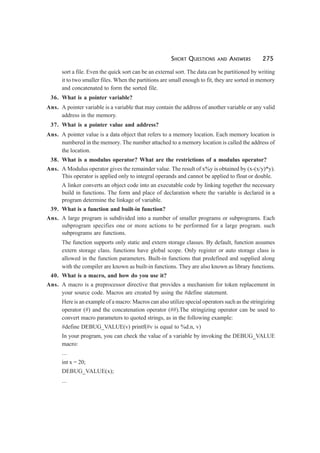 SHORT QUESTIONS AND ANSWERS 275
sort a file. Even the quick sort can be an external sort. The data can be partitioned by writing
it to two smaller files. When the partitions are small enough to fit, they are sorted in memory
and concatenated to form the sorted file.
36. What is a pointer variable?
Ans. A pointer variable is a variable that may contain the address of another variable or any valid
address in the memory.
37. What is a pointer value and address?
Ans. A pointer value is a data object that refers to a memory location. Each memory location is
numbered in the memory. The number attached to a memory location is called the address of
the location.
38. What is a modulus operator? What are the restrictions of a modulus operator?
Ans. A Modulus operator gives the remainder value. The result of x%y is obtained by (x-(x/y)*y).
This operator is applied only to integral operands and cannot be applied to float or double.
A linker converts an object code into an executable code by linking together the necessary
build in functions. The form and place of declaration where the variable is declared in a
program determine the linkage of variable.
39. What is a function and built-in function?
Ans. A large program is subdivided into a number of smaller programs or subprograms. Each
subprogram specifies one or more actions to be performed for a large program. such
subprograms are functions.
The function supports only static and extern storage classes. By default, function assumes
extern storage class. functions have global scope. Only register or auto storage class is
allowed in the function parameters. Built-in functions that predefined and supplied along
with the compiler are known as built-in functions. They are also known as library functions.
40. What is a macro, and how do you use it?
Ans. A macro is a preprocessor directive that provides a mechanism for token replacement in
your source code. Macros are created by using the #define statement.
Here is an example of a macro: Macros can also utilize special operators such as the stringizing
operator (#) and the concatenation operator (##).The stringizing operator can be used to
convert macro parameters to quoted strings, as in the following example:
#define DEBUG_VALUE(v) printf(#v is equal to %d.n, v)
In your program, you can check the value of a variable by invoking the DEBUG_VALUE
macro:
...
int x = 20;
DEBUG_VALUE(x);
...
 