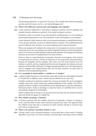276 C PROGRAMS WITH SOLUTIONS
The preceding code prints x is equal to 20. on-screen. This example shows that the stringizing
operator used with macros can be a very handy debugging tool.
41. What is the difference between goto and longjmp() and setjmp()?
Ans. A goto statement implements a local jump of program execution, and the longjmp() and
setjmp() functions implement a nonlocal, or far, jump of program execution.
Generally, a jump in execution of any kind should be avoided because it is not considered
good programming practice to use such statements as goto and longjmp in your program.
A goto statement simply bypasses code in your program and jumps to a predefined position.
To use the goto statement, you give it a labeled position to jump to. This predefined position
must be within the same function. You cannot implement gotos between functions.
When your program calls setjmp(), the current state of your program is saved in a structure
of type jmp_buf. Later, your program can call the longjmp() function to restore the program’s
state as it was when you called setjmp().Unlike the goto statement, the longjmp() and setjmp()
functions do not need to be implemented in the same function.
However, there is a major drawback to using these functions: your program, when restored
to its previously saved state, will lose its references to any dynamically allocated memory
between the longjmp() and the setjmp(). This means you will waste memory for every
malloc() or calloc() you have implemented between your longjmp() and setjmp(), and your
program will be horribly inefficient. It is highly recommended that you avoid using functions
such as longjmp() and setjmp() because they, like the goto statement, are quite often an
indication of poor programming practice.
42. Is it acceptable to declare/define a variable in a C header?
Ans. A global variable that must be accessed from more than one file can and should be declared
in a header file. In addition, such a variable must be defined in one source file.
Variables should not be defined in header files, because the header file can be included in
multiple source files, which would cause multiple definitions of the variable. The ANSI C
standard will allow multiple external definitions, provided that there is only one initialization.
But because there’s really no advantage to using this feature, it’s probably best to avoid it
and maintain a higher level of portability.
Global variables that do not have to be accessed from more than one file should be declared
static and should not appear in a header file.
43. Why should I prototype a function?
Ans. A function prototype tells the compiler what kind of arguments a function is looking to
receive and what kind of return value a function is going to give back. This approach helps
the compiler ensure that calls to a function are made correctly and that no erroneous type
conversions are taking place.
44. What is the quickest searching method to use?
Ans. A binary search, such as bsearch() performs, is much faster than a linear search. A hashing
algorithm can provide even faster searching. One particularly interesting and fast method
 