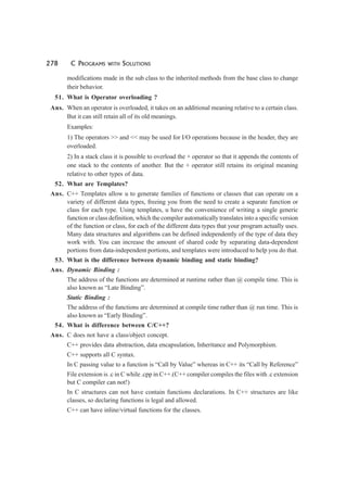 278 C PROGRAMS WITH SOLUTIONS
modifications made in the sub class to the inherited methods from the base class to change
their behavior.
51. What is Operator overloading ?
Ans. When an operator is overloaded, it takes on an additional meaning relative to a certain class.
But it can still retain all of its old meanings.
Examples:
1) The operators >> and << may be used for I/O operations because in the header, they are
overloaded.
2) In a stack class it is possible to overload the + operator so that it appends the contents of
one stack to the contents of another. But the + operator still retains its original meaning
relative to other types of data.
52. What are Templates?
Ans. C++ Templates allow u to generate families of functions or classes that can operate on a
variety of different data types, freeing you from the need to create a separate function or
class for each type. Using templates, u have the convenience of writing a single generic
function or class definition, which the compiler automatically translates into a specific version
of the function or class, for each of the different data types that your program actually uses.
Many data structures and algorithms can be defined independently of the type of data they
work with. You can increase the amount of shared code by separating data-dependent
portions from data-independent portions, and templates were introduced to help you do that.
53. What is the difference between dynamic binding and static binding?
Ans. Dynamic Binding :
The address of the functions are determined at runtime rather than @ compile time. This is
also known as “Late Binding”.
Static Binding :
The address of the functions are determined at compile time rather than @ run time. This is
also known as “Early Binding”.
54. What is difference between C/C++?
Ans. C does not have a class/object concept.
C++ provides data abstraction, data encapsulation, Inheritance and Polymorphism.
C++ supports all C syntax.
In C passing value to a function is “Call by Value” whereas in C++ its “Call by Reference”
File extension is .c in C while .cpp in C++.(C++ compiler compiles the files with .c extension
but C compiler can not!)
In C structures can not have contain functions declarations. In C++ structures are like
classes, so declaring functions is legal and allowed.
C++ can have inline/virtual functions for the classes.
 