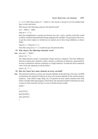 SHORT QUESTIONS AND ANSWERS 279
c++ is C with Classes hence C++ while in c the closest u can get to an User defined data
type is struct and union.
Why doesn’t the following code give the desired result?
int x = 3000, y = 2000 ;
long int z = x * y ;
Here the multiplication is carried out between two ints x and y, and the result that would
overflow would be truncated before being assigned to the variable z of type long int. However,
to get the correct output, we should use an explicit cast to force long arithmetic as shown
below:
long int z = ( long int ) x * y ;
Note that ( long int )( x * y ) would not give the desired effect.
55. Why doesn’t the following statement work?
Ans. char str[ ] = “Hello” ;
strcat ( str, ‘!’ ) ;
The string function strcat( ) concatenates strings and not a character. The basic difference
between a string and a character is that a string is a collection of characters, represented by
an array of characters whereas a character is a single character. To make the above statement
work writes the statement as shown below:
strcat ( str, “!” ) ;
56. How do I know how many elements an array can hold?
Ans. The amount of memory an array can consume depends on the data type of an array. In DOS
environment, the amount of memory an array can consume depends on the current memory
model (i.e. Tiny, Small, Large, Huge, etc.). In general an array cannot consume more than
64 kb. Consider following program, which shows the maximum number of elements an array
of type int, float and char can have in case of Small memory model.
main( )
{
int i[32767] ;
float f[16383] ;
char s[65535] ;
}
 