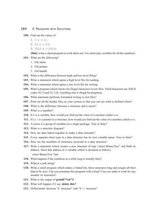 284 C PROGRAMS WITH SOLUTIONS
100. Find out the values of:
1. 1 & (~1)
2. 23 & (~23)
3. 2012 & (~2012)
(Hint: write a short program to work them out. Use short type variables for all the numbers).
101. What are the following?
1. File name
2. File pointer
3. File handle
102. What is the difference between high and low level filing?
103. Write a statement which opens a high level file for reading.
104. Write a statement which opens a low level file for writing.
105. Write a program which checks for illegal characters in text files. Valid characters are ASCII
codes 10,13,and 32..126. Anything else is illegal for programs.
106. What statement performs formatted writing to text files?
107. Print out all the header files on your system so that you can see what is defined where!
108. What is the difference between a structure and a union?
109. What is a member?
110. If x is a variable, how would you find out the value of a member called mem.
111. If ptr is a pointer to a structure, how would you find out the value of a member called mem.
112. A union is a group of variables in a single package. True or false?
113. What is a structure diagram?
114. How are data linked together to make a data structure?
115. Every separate struct type in a data structure has its own variable name. True or false?
116. How are the members of structures accessed in a data structure?
117. Write a statement which creates a new structure of type “struct BinaryTree” and finds its
address. Store that address in a variable which is declared as follows:
struct BinaryTree *ptr;
118. What happens if the condition in a while loop is initially false?
119. What is a null string?
120. Write a small program which makes a linked list, three structures long and assigns all their
data to be zero. Can you automate this program with a loop? Can you make it work for any
number of structures?
121. What is the output of printf(“%d”)?
122. What will happen if I say delete this?
123. Differentiate between “C structure” and “C++ structure”.
 