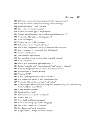 QUESTIONS 285
124. Diffrentiate between a “assignment operator” and a “copy constructor”.
125. What is the difference between “overloading” and “overridding”?
126. Explain the need for “Virtual Destructor”.
127. Can we have “Virtual Constructors”?
128. What are the different types of polymorphism?
129. What are Virtual Functions? How to implement virtual functions in “C”?
130. What are the different types of Storage classes?
131. What is Namespace?
132. What are the types of STL containers?.
133. Differentiate between “vector” and “array”.
134. How to write a program such that it will delete itself after exectution?
135. Can we generate a C++ source code from the binary file?
136. What are inline functions?
137. Talk sometiming about profiling.
138. How many lines of code you have written for a single program?
139. What is “strstream” ?
140. How to write Multithreaded applications using C++?
141. Explain “passing by value”, “passing by pointer” and “passing by reference”.
142. Write any small program that will compile in “C” but not in “C++”.
143. Have you heard of “mutable” keyword?
144. What is a “RTTI”?
145. Is there something that I can do in C and not in C++?
146. Why preincrement operator is faster than postincrement?
147. What is the difference between “calloc” and “malloc”?
148. What will happen if I allocate memory using “new” and free it using “free” or allocate sing
“calloc” and free it using “delete”?
149. What is Memory Alignment?
150. Explain working of printf.
151. Differentiate between “printf ” and “sprintf”.
152. What is “map” in STL?
153. When shall I use Multiple Inheritance?
154. What are the techniques you use for debugging?
155. How to reduce a final size of executable?
156. Give 2 examples of a code optimization.
157. Is it possible to use multiple else with if statement?
 