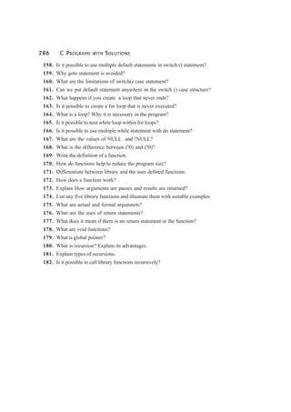 286 C PROGRAMS WITH SOLUTIONS
158. Is it possible to use multiple default statements in switch () statement?
159. Why goto statement is avoided?
160. What are the limitations of switch() case statement?
161. Can we put default statement anywhere in the switch () case structure?
162. What happens if you create a loop that never ends?
163. Is it possible to create a for loop that is never executed?
164. What is a loop? Why it is necessary in the program?
165. Is it possible to nest while loop within for loops?
166. Is it possible to use multiple while statement with do statement?
167. What are the values of NULL and !NULL?
168. What is the difference between (!0) and (!0)?
169. Write the definition of a function.
170. How do functions help to reduce the program size?
171. Differentiate between library and the user defined functions.
172. How does a function work?
173. Explain How arguments are passes and results are returned?
174. List any five library functions and illustrate them with suitable examples.
175. What are actual and formal argumnets?
176. What are the uses of return statements?
177. What does it mean if there is no return statement in the function?
178. What are void functions?
179. What is global pointer?
180. What is recursion? Explain its advantages.
181. Explain types of recursions.
182. Is it possible to call library functions recursively?
 