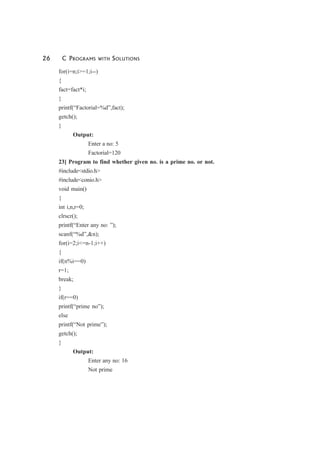 26 C PROGRAMS WITH SOLUTIONS
for(i=n;i>=1;i--)
{
fact=fact*i;
}
printf(“Factorial=%d”,fact);
getch();
}
Output:
Enter a no: 5
Factorial=120
23] Program to find whether given no. is a prime no. or not.
#include<stdio.h>
#include<conio.h>
void main()
{
int i,n,r=0;
clrscr();
printf(“Enter any no: ”);
scanf(“%d”,&n);
for(i=2;i<=n-1;i++)
{
if(n%i==0)
r=1;
break;
}
if(r==0)
printf(“prime no”);
else
printf(“Not prime”);
getch();
}
Output:
Enter any no: 16
Not prime
 