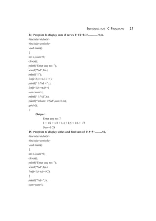 INTRODUCTION—C PROGRAMS 27
24] Program to display sum of series 1+1/2+1/3+……….+1/n.
#include<stdio.h>
#include<conio.h>
void main()
{
int n,i,sum=0;
clrscr();
printf(“Enter any no: ”);
scanf(“%d”,&n);
printf(“1”);
for(i=2;i<=n-1;i++)
printf(“ 1/%d +”,i);
for(i=1;i<=n;i++)
sum=sum+i;
printf(“ 1/%d”,n);
printf(“nSum=1/%d”,sum+1/n);
getch();
}
Output:
Enter any no: 7
1 + 1/2 + 1/3 + 1/4 + 1/5 + 1/6 + 1/7
Sum=1/28
25] Program to display series and find sum of 1+3+5+……..+n.
#include<stdio.h>
#include<conio.h>
void main()
{
int n,i,sum=0;
clrscr();
printf(“Enter any no: ”);
scanf(“%d”,&n);
for(i=1;i<n;i=i+2)
{
printf(“%d+”,i);
sum=sum+i;
 