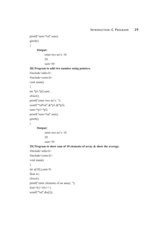 INTRODUCTION—C PROGRAMS 29
printf(“sum=%d”,sum);
getch();
}
Output:
enter two no’s: 10
20
sum=30
28] Program to add two number using pointers.
#include<stdio.h>
#include<conio.h>
void main()
{
int *p1,*p2,sum;
clrscr();
printf(“enter two no’s: ”);
scanf(“%d%d”,&*p1,&*p2);
sum=*p1+*p2;
printf(“sum=%d”,sum);
getch();
}
Output:
enter two no’s: 10
20
sum=30
29] Program to show sum of 10 elements of array & show the average.
#include<stdio.h>
#include<conio.h>
void main()
{
int a[10],i,sum=0;
float av;
clrscr();
printf(“enter elements of an aaray: ”);
for(i=0;i<10;i++)
scanf(“%d”,&a[i]);
 