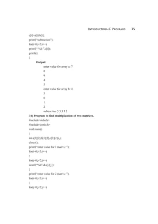 INTRODUCTION—C PROGRAMS 35
c[i]=a[i]-b[i];
printf(“subtraction”);
for(i=0;i<5;i++)
printf(“ %d ”,c[i]);
getch();
}
Output:
enter value for array a: 7
8
9
4
5
enter value for array b: 4
5
6
1
2
subtraction 3 3 3 3 3
34] Program to find multiplication of two matrices.
#include<stdio.h>
#include<conio.h>
void main()
{
int a[3][2],b[3][2],c[3][2],i,j;
clrscr();
printf(“enter value for 1 matrix: ”);
for(i=0;i<3;i++)
{
for(j=0;j<2;j++)
scanf(“%d”,&a[i][j]);
}
printf(“enter value for 2 matrix: ”);
for(i=0;i<3;i++)
{
for(j=0;j<2;j++)
 