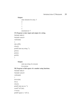 INTRODUCTION—C PROGRAMS 39
Output:
enter elements for array: 5
4
7
1
2
maximum no= 7
37] Program to show input and output of a string.
#include<stdio.h>
#include<conio.h>
void main()
{
char a[50];
clrscr();
printf(“enter any string: ”);
gets(a);
puts(a);
getch();
}
Output:
enter any string: hi everyone
hi everyone
38] Program to find square of a number using functions.
#include<stdio.h>
#include<conio.h>
void main()
{
int rev(int);
int r,a;
clrscr();
printf(“enter any no: ”);
scanf(“%d”,&a);
r=rev(a);
printf(“square is : %d”,r);
 