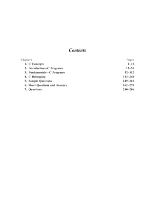 Contents
Chapters Pages
1. C Concepts 1–11
2. Introduction—C Programs 12–51
3. Fundamentals—C Programs 52–112
4. C Debugging 113–248
5. Sample Questions 249–261
6. Short Questions and Answers 262–279
7. Questions 280–286
 