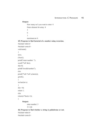 INTRODUCTION—C PROGRAMS 45
Output:
How many no’s you want to enter: 4
Enter element for array: 4
5
6
1
maximum no: 6
45] Program to find factorial of a number using recursion.
#include<stdio.h>
#include<conio.h>
void main()
{
int n;
clrscr();
printf(“enter number: ”);
scanf(“%d”,&n);
if(n<0)
printf(“invalid number”);
else
printf(“%d!=%d”,n,fact(n));
getch();
}
int fact(int x)
{
if(x==0)
return 1;
else
return(x*fact(x-1));
}
Output:
enter number: 5
5!=120
46] Program to find whether a string is palindrome or not.
#include<stdio.h>
#include<conio.h>
 