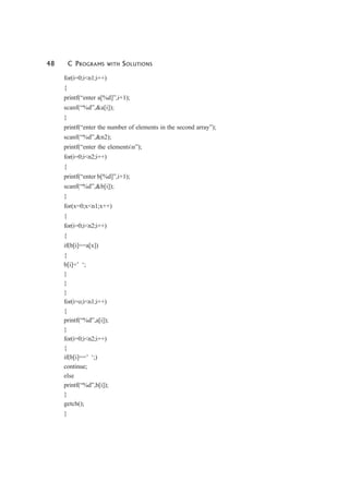 48 C PROGRAMS WITH SOLUTIONS
for(i=0;i<n1;i++)
{
printf(“enter a[%d]”,i+1);
scanf(“%d”,&a[i]);
}
printf(“enter the number of elements in the second array”);
scanf(“%d”,&n2);
printf(“enter the elementsn”);
for(i=0;i<n2;i++)
{
printf(“enter b[%d]”,i+1);
scanf(“%d”,&b[i]);
}
for(x=0;x<n1;x++)
{
for(i=0;i<n2;i++)
{
if(b[i]==a[x])
{
b[i]=’ ‘;
}
}
}
for(i=o;i<n1;i++)
{
printf(“%d”,a[i]);
}
for(i=0;i<n2;i++)
{
if(b[i]==’ ‘;)
continue;
else
printf(“%d”,b[i]);
}
getch();
}
 