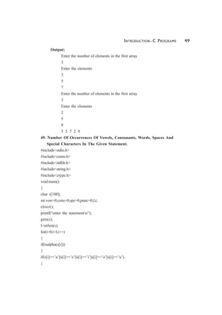 INTRODUCTION—C PROGRAMS 49
Output:
Enter the number of elements in the first array
3
Enter the elements
3
5
7
Enter the number of elements in the first array
3
Enter the elements
2
5
9
3 5 7 2 9
49. Number Of Occurrences Of Vowels, Consonants, Words, Spaces And
Special Characters In The Given Statement.
#include<stdio.h>
#include<conio.h>
#include<stdlib.h>
#include<string.h>
#include<ctype.h>
void main()
{
char s[100];
int vow=0,cons=0,spc=0,punc=0,l,i;
clrscr();
printf(“enter the statementn”);
gets(s);
l=strlen(s);
for(i=0;i<l;i++)
{
if(isalpha(s[i]))
{
if(s[i]==’a’||s[i]==’e’||s[i]==’i’||s[i]==’o’||s[i]==’u’)
{
 