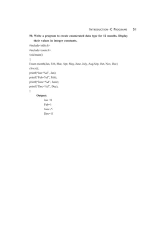 INTRODUCTION—C PROGRAMS 51
50. Write a program to create enumerated data type for 12 months. Display
their values in integer constants.
#include<stdio.h>
#include<conio.h>
void main()
{
Enum month(Jan, Feb, Mar, Apr, May, June, July, Aug,Sep, Oct, Nov, Dec)
clrscr();
printf(“Jan=%d”, Jan);
printf(“Feb=%d”, Feb);
printf(“June=%d”, June);
printf(“Dec=%d”, Dec);
}
Output:
Jan =0
Feb=1
June=5
Dec=11
 