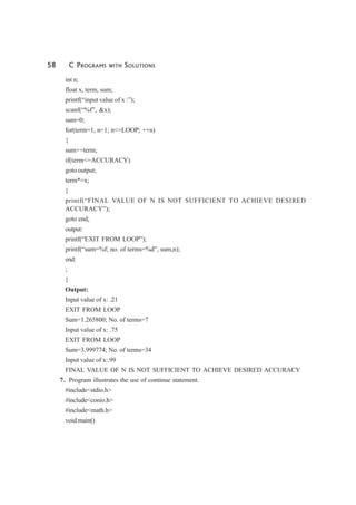 58 C PROGRAMS WITH SOLUTIONS
int n;
float x, term, sum;
printf(“input value of x :”);
scanf(“%f”, &x);
sum=0;
for(term=1, n=1; n<=LOOP; ++n)
{
sum+=term;
if(term<=ACCURACY)
goto output;
term*=x;
}
printf(“FINAL VALUE OF N IS NOT SUFFICIENT TO ACHIEVE DESIRED
ACCURACY”);
goto end;
output:
printf(“EXIT FROM LOOP”);
printf(“sum=%f; no. of terms=%d”, sum,n);
end:
;
}
Output:
Input value of x: .21
EXIT FROM LOOP
Sum=1.265800; No. of terms=7
Input value of x: .75
EXIT FROM LOOP
Sum=3.999774; No. of terms=34
Input value of x:.99
FINAL VALUE OF N IS NOT SUFFICIENT TO ACHIEVE DESIRED ACCURACY
7. Program illustrates the use of continue statement.
#include<stdio.h>
#include<conio.h>
#include<math.h>
void main()
 