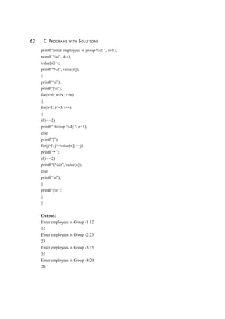 62 C PROGRAMS WITH SOLUTIONS
printf(“enter employees in group-%d: ”, n+1);
scanf(“%d”, &x);
value[n]=x;
printf(“%d”, value[n]);
}
printf(“n”);
printf(“|n”);
for(n=0; n<N; ++n)
{
for(i=1; i<=3; i++)
{
if(i= =2)
printf(“ Group-%d | “, n+1);
else
printf(“|”);
for(j=1; j<=value[n]; ++j)
printf(“*”);
if(i= =2)
printf(“(%d)”, value[n]);
else
printf(“n”);
}
printf(“|n”);
}
}
Output:
Enter employees in Group -1:12
12
Enter employees in Group -2:23
23
Enter employees in Group -3:35
35
Enter employees in Group -4:20
20
 