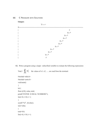 66 C PROGRAMS WITH SOLUTIONS
Output:
Y---->
0--------------------------------------------------------------------------------------------------------
| #
| 0---*
| 0---*
| 0---*
| 0---*
| 0---*
| 0---*
| 0---*
| 0---*
| 0---*
| #
12. Write a program using a single –subscribed variable to evaluate the following expressions:
Total =
10
2
2
1
X
i =
∑ the values of x1, x2, ..... are read from the terminal.
#include<stdio.h>
#include<conio.h>
void main()
{
int i;
float x[10], value, total;
printf(“ENTER 10 REAL NUMBERS”);
for(i=0; i<10; i++)
{
scanf(“%f”, &value);
x[i]=value;
}
total=0.0;
for(i=0; i<10; i++)
 