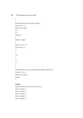 72 C PROGRAMS WITH SOLUTIONS
}
}
printf(“Elements of array after sorting”);
for(i=0; i<n; i++)
printf(“%d”, arr[i]);
i=0;
j=1;
while(i<n)
{
if(arr[i]==arr[j])
{
for(x=j; x<n-1; x++)
arr[x]=arr[x+1];
n-;
}
else
{
i++;
j++;
}
}
printf(“Elements of array after removing duplicate elements”);
for(i=0; i<=n; i++)
printf(“%d”, arr[i]);
getch();
}
Output:
Enter the number of elements in the array:5
Enter a number: 3
Enter a number: 3
Enter a number: 4
Enter a number: 6
Enter a number: 4
 
