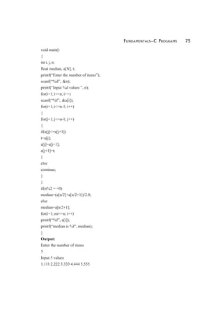 FUNDAMENTALS—C PROGRAMS 75
void main()
{
int i, j, n;
float median, a[N], t;
printf(“Enter the number of items”);
scanf(“%d”, &n);
printf(“Input %d values ”, n);
for(i=1; i<=n; i++)
scanf(“%f”, &a[i]);
for(i=1; i<=n-1; i++)
{
for(j=1; j<=n-1; j++)
{
if(a[j]<=a[j+1])
t=a[j];
a[j]=a[j+1];
a[j+1]=t;
}
else
continue;
}
}
if(n%2 = =0)
median=(a[n/2]+a[n/2+1])/2.0;
else
median=a[n/2+1];
for(i=1; mi<=n; i++)
printf(“%f”, a[i]);
printf(“median is %f”, median);
}
Output:
Enter the number of items
5
Input 5 values
1.111 2.222 3.333 4.444 5.555
 