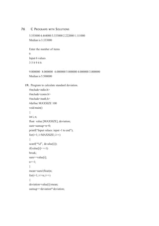 76 C PROGRAMS WITH SOLUTIONS
5.555000 4.444000 3.333000 2.222000 1.111000
Median is 3.333000
Enter the number of items
6
Input 6 values
3 5 8 9 4 6
9.000000 8.000000 6.000000 5.000000 4.000000 3.000000
Median is 5.500000
19. Program to calculate standard deviation.
#include<stdio.h>
#include<conio.h>
#include<math.h>
#define MAXSIZE 100
void main()
{
int i, n;
float value [MAXSIZE], deviation;
sum=sumsqr=n=0;
printf(“Input values: input -1 to end”);
for(i=1; i<MAXSIZE; i++)
{
scanf(“%f”, &value[i]);
if(value[i]= =-1)
break;
sum+=value[i];
n+=1;
}
mean=sum/(float)n;
for(i=1; i<=n; i++)
{
deviation=value[i]-mean;
sumsqr+=deviation* deviation;
 