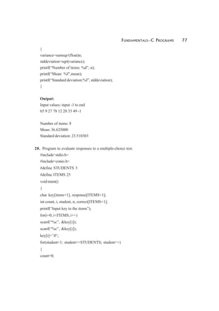 FUNDAMENTALS—C PROGRAMS 77
}
variance=sumsqr/(float)n;
stddeviation=sqrt(variance);
printf(“Number of items: %d”, n);
printf(“Mean: %f”,mean);
printf(“Standard deviation:%f”, stddeviation);
}
Output:
Input values: input -1 to end
65 9 27 78 12 20 33 49 -1
Number of items: 8
Mean: 36.625000
Standard deviation: 23.510303
20. Program to evaluate responses to a multiple-choice test.
#include<stdio.h>
#include<conio.h>
#define STUDENTS 3
#define ITEMS 25
void main()
{
char key[items+1], response[ITEMS+1];
int count, i, student, n, correct[ITEMS+1];
printf(“Input key to the items”);
for(i=0; i<ITEMS; i++)
scanf(“%c”, &key[i]);
scanf(“%c”, &key[i]);
key[i]=’0’;
for(student=1; student<=STUDENTS; student++)
{
count=0;
 