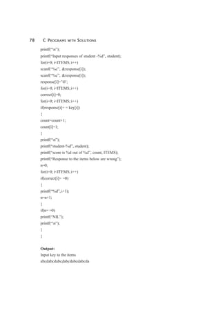 78 C PROGRAMS WITH SOLUTIONS
printf(“n”);
printf(“Input responses of student -%d”, student);
for(i=0; i<ITEMS; i++)
scanf(“%c”, &response[i]);
scanf(“%c”, &response[i]);
response[i]=’0’;
for(i=0; i<ITEMS; i++)
correct[i]=0;
for(i=0; i<ITEMS; i++)
if(response[i]= = key[i])
{
count=count+1;
count[i]=1;
}
printf(“n”);
printf(“student-%d”, student);
printf(“score is %d out of %d”, count, ITEMS);
printf(“Response to the items below are wrong”);
n=0;
for(i=0; i<ITEMS; i++)
if(correct[i]= =0)
{
printf(“%d”, i+1);
n=n+1;
}
if(n= =0)
printf(“NIL”);
printf(“n”);
}
}
Output:
Input key to the items
abcdabcdabcdabcdabcdabcda
 